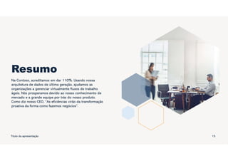 Resumo
Na Contoso, acreditamos em dar 110%. Usando nossa
arquitetura de dados de última geração, ajudamos as
organizações a gerenciar virtualmente fluxos de trabalho
ágeis. Nós prosperamos devido ao nosso conhecimento de
mercado e a grande equipe por trás do nosso produto.
Como diz nosso CEO, “As eficiências virão da transformação
proativa da forma como fazemos negócios”.
Título da apresentação 15
 