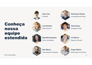 Conheça
nossa
equipe
estendida
Título da apresentação
Cecil Lima
Presidente
Lara Cardoso
Diretor Executivo
Gabrielle Gonçalves
Diretor de Operações
Davi Barros
Vice-presidente de Marketing
Dominique Oliveira
Vice-presidente de Produto
Mica Pereira
Estrategista de SEO
Cris Barros
Designer de Produto
Diogo Martins
Desenvolvedor de Conteúdo
9
 