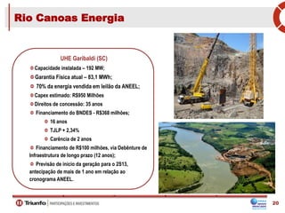 UHE Garibaldi (SC)
Capacidade instalada – 192 MW;
Garantia Física atual – 83,1 MWh;
70% da energia vendida em leilão da ANEEL;
Capex estimado: R$950 Milhões
Direitos de concessão: 35 anos
Financiamento do BNDES - R$368 milhões;
16 anos
TJLP + 2,34%
Carência de 2 anos
Financiamento de R$100 milhões, via Debênture de
Infraestrutura de longo prazo (12 anos);
Previsão de inicio da geração para o 2S13,
antecipação de mais de 1 ano em relação ao
cronograma ANEEL.
Rio Canoas Energia
20
 