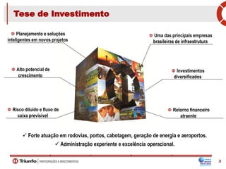 Tese de Investimento
Uma das principais empresas
brasileiras de infraestrutura
Planejamento e soluções
inteligentes em novos projetos
Investimentos
diversificados
Alto potencial de
crescimento
Retorno financeiro
atraente
Risco diluído e fluxo de
caixa previsível
 Forte atuação em rodovias, portos, cabotagem, geração de energia e aeroportos.
 Administração experiente e excelência operacional.
3
 