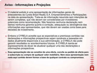 Aviso - Informações e Projeções

  O material exibido é uma apresentação de informações gerais de
  antecedentes da Cyrela Brazil Realty S.A. Empreendimentos e Participações
  na data da apresentação. Trata-se de informação resumida sem intenções de
  serem completas, que não devem ser consideradas por investidores
  potenciais como recomendação. Não fazemos nenhuma declaração nem
  damos nenhuma garantia quanto à correção, adequação ou abrangência das
  informações aqui apresentadas, que não devem ser usadas como base para
  decisões de investimento.

  Embora a CYRELA acredite que as expectativas e premissas contidas nas
  declarações e informações prospectivas sejam razoáveis e baseadas em
  dados atualmente disponíveis à sua administração, a CYRELA não pode
  garantir resultados ou acontecimentos futuros. A CYRELA isenta-se
  expressamente do dever de atualizar qualquer uma das declarações e
  informações prospectivas.
  Essa apresentação não se constitui de uma oferta, convite ou pedido de oferta para
  a subscrição ou compra de qualquer valor mobiliário. Nem essa apresentação nem
  nada aqui contido devem formar a base de qualquer contrato ou compromisso.




                                                                                  2
 