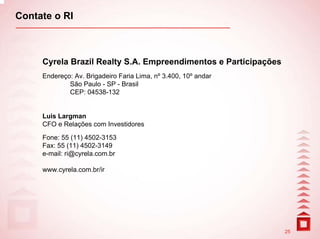Contate o RI



     Cyrela Brazil Realty S.A. Empreendimentos e Participações
     Endereço: Av. Brigadeiro Faria Lima, nº 3.400, 10º andar
             São Paulo - SP - Brasil
             CEP: 04538-132


     Luis Largman
     CFO e Relações com Investidores

     Fone: 55 (11) 4502-3153
     Fax: 55 (11) 4502-3149
     e-mail: ri@cyrela.com.br

     www.cyrela.com.br/ir




                                                                 25
 