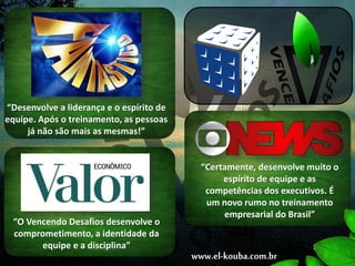 “Desenvolve a liderança e o espírito de
equipe. Após o treinamento, as pessoas
já não são mais as mesmas!”
“Certamente, desenvolve muito o
espírito de equipe e as
competências dos executivos. É
um novo rumo no treinamento
empresarial do Brasil”
“O Vencendo Desafios desenvolve o
comprometimento, a identidade da
equipe e a disciplina”
www.el-kouba.com.br
 