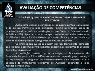 AVALIAÇÃO DE COMPETÊNCIAS
A ANÁLISE QUE INDICA NOVOS CAMINHOS PARA MELHORES
RESULTADOS
Avalia competências organizacionais, comportamentais, estratégicas
e de gestão. Permite a cada profissional definir as próprias ações de
desenvolvimento através da construção de um Plano de Desenvolvimento
Individual (PDI). Aponta os aspectos que precisam ser aprimorados e as
habilidades fortes – individualmente, por níveis de cargo e por unidades,
além de subsidiar políticas e programas de Recursos Humanos.
Os profissionais avaliados passam por um treinamento compacto
para elaborar o seu PDI, com ferramentas específicas e exclusivas da El-Kouba
Consultores Associados.
A avaliação também pode abranger o Mapeamento de
Competências, para definir aptidões fundamentais para cada grupo de cargos
da organização, o programa de Desenvolvimento de Competências e a
aplicação de Instrumentos Exclusivos de Avaliação, adaptados a cada
realidade empresarial.
www.el-kouba.com.br
 