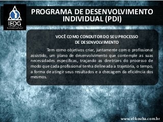 www.el-kouba.com.br
PROGRAMA DE DESENVOLVIMENTO
INDIVIDUAL (PDI)
VOCÊ COMO CONDUTOR DO SEU PROCESSO
DE DESENVOLVIMENTO
Tem como objetivos criar, juntamente com o profissional
assistido, um plano de desenvolvimento que contemple as suas
necessidades específicas, traçando as diretrizes do processo de
modo que cada profissional tenha delineada a trajetória, o tempo,
a forma de atingir seus resultados e a checagem da eficiência dos
mesmos.
 