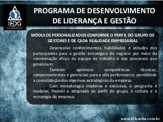PROGRAMA DE DESENVOLVIMENTO
DE LIDERANÇA E GESTÃO
MÓDULOS PERSONALIZADOS CONFORME O PERFIL DO GRUPO DE
GESTORES E DE CADA REALIDADE EMPRESARIAL
Desenvolve conhecimentos, habilidades e atitudes dos
participantes para a gestão estratégica do negócio por meio da
coordenação eficaz da equipe de trabalho e dos processos que
gerenciam.
Também aprimora competências técnicas,
comportamentais e gerenciais para a alta performance, permitindo
a consolidação dos objetivos estratégicos da empresa.
Com metodologia moderna e exclusiva, o programa é
modular, flexível e adaptado ao perfil do grupo, à cultura e à
estratégia da empresa.
www.el-kouba.com.br
 