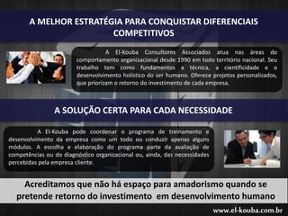 www.el-kouba.com.br
A MELHOR ESTRATÉGIA PARA CONQUISTAR DIFERENCIAIS
COMPETITIVOS
A El-Kouba Consultores Associados atua nas áreas do
comportamento organizacional desde 1990 em todo território nacional. Seu
trabalho tem como fundamentos a técnica, a cientificidade e o
desenvolvimento holístico do ser humano. Oferece projetos personalizados,
que priorizam o retorno do investimento de cada empresa.
A SOLUÇÃO CERTA PARA CADA NECESSIDADE
A El-Kouba pode coordenar o programa de treinamento e
desenvolvimento da empresa como um todo ou conduzir apenas alguns
módulos. A escolha e elaboração do programa parte da avaliação de
competências ou do diagnóstico organizacional ou, ainda, das necessidades
percebidas pela empresa cliente.
Acreditamos que não há espaço para amadorismo quando se
pretende retorno do investimento em desenvolvimento humano
 