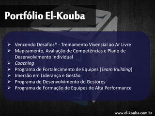 PortfólioEl-Kouba
 Vencendo Desafios® - Treinamento Vivencial ao Ar Livre
 Mapeamento, Avaliação de Competências e Plano de
Desenvolvimento Individual
 Coaching
 Programa de Fortalecimento de Equipes (Team Building)
 Imersão em Liderança e Gestão
 Programa de Desenvolvimento de Gestores
 Programa de Formação de Equipes de Alta Performance
www.el-kouba.com.br
 