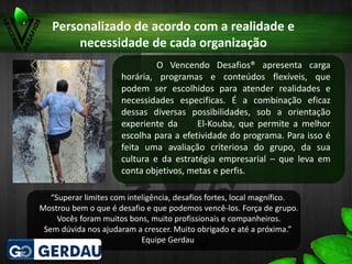 Personalizado de acordo com a realidade e
necessidade de cada organização
O Vencendo Desafios® apresenta carga
horária, programas e conteúdos flexíveis, que
podem ser escolhidos para atender realidades e
necessidades especificas. É a combinação eficaz
dessas diversas possibilidades, sob a orientação
experiente da El-Kouba, que permite a melhor
escolha para a efetividade do programa. Para isso é
feita uma avaliação criteriosa do grupo, da sua
cultura e da estratégia empresarial – que leva em
conta objetivos, metas e perfis.
“Superar limites com inteligência, desafios fortes, local magnífico.
Mostrou bem o que é desafio e que podemos vencê-los. Força de grupo.
Vocês foram muitos bons, muito profissionais e companheiros.
Sem dúvida nos ajudaram a crescer. Muito obrigado e até a próxima.”
Equipe Gerdau
 