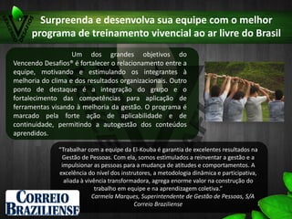Surpreenda e desenvolva sua equipe com o melhor programa
de treinamento vivencial ao ar livre do Brasil
Um dos grandes objetivos do
Vencendo Desafios® é fortalecer o relacionamento entre a
equipe, motivando e estimulando os integrantes à
melhoria do clima e dos resultados organizacionais. Outro
ponto de destaque é a integração do grupo e o
fortalecimento das competências para aplicação de
ferramentas visando à melhoria da gestão. O programa é
marcado pela forte ação de aplicabilidade e de
continuidade, permitindo a autogestão dos conteúdos
aprendidos.
“Trabalhar com a equipe da El-Kouba é garantia de excelentes resultados na
Gestão de Pessoas. Com ela, somos estimulados a reinventar a gestão e a
impulsionar as pessoas para a mudança de atitudes e comportamentos. A
excelência do nível dos instrutores, a metodologia dinâmica e participativa,
aliada à vivência transformadora, agrega enorme valor na construção do
trabalho em equipe e na aprendizagem coletiva.”
Carmela Marques, Superintendente de Gestão de Pessoas, S/A
Correio Braziliense
 