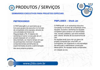 PRODUTOS / SERVIÇOS
SEMINÁRIOS EXECUTIVOS PARA PROJETOS ESPECIAIS



 PMTREKKING®                                 PMPLANE® - Sheik Jet

 O PMTrekking® é um seminário ao ar          O PMPlane® é um workshop executivo
 livre para grupos de executivo no formato   concebido no formato de competição entre
 de competição entre equipes, através de     equipes. Durante o workshop as equipes
 uma atividade de Enduro de                  competem para construir um aeromodelo
 Regularidade a Pé. O objetivo do            real, movido a elástico, que será avaliado
 workshop é ilustrar a execução de um        pelo ‘cliente’ através de sua autonomia de
 projeto baseado em um plano                 vôo.
 documentado, ao mesmo tempo em que          As equipes terão que criar um plano de
 os participantes vivenciam situações        projeto (composto por uma EAP, um
 comportamentais semelhantes às              cronograma, um orçamento e uma estratégia
 experimentadas durante a administração      de execução) e administrar a execução
                                             desse plano. As equipes serão comparadas
 dos seus próprios projetos.
                                             em relação ao seu desempenho no
                                             planejamento e precisão na
                                             execução.



             www.j2da.com.br
 