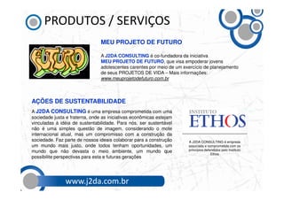 PRODUTOS / SERVIÇOS
                                MEU PROJETO DE FUTURO

                                A J2DA CONSULTING é co-fundadora da iniciativa
                                MEU PROJETO DE FUTURO, que visa empoderar jovens
                                adolescentes carentes por meio de um exercício de planejamento
                                de seus PROJETOS DE VIDA – Mais informações:
                                www.meuprojetodefuturo.com.br



AÇÕES DE SUSTENTABILIDADE
A J2DA CONSULTING é uma empresa comprometida com uma
sociedade justa e fraterna, onde as iniciativas econômicas estejam
vinculadas à idéia de sustentabilidade. Para nós, ser sustentável
não é uma simples questão de imagem, considerando o mote
internacional atual, mas um compromisso com a construção da
sociedade. Faz parte de nossos ideais colaborar para a construção      A J2DA CONSULTING é empresa
um mundo mais justo, onde todos tenham oportunidades, um               associada e comprometida com os
mundo que não devasta o meio ambiente, um mundo que                    princípios defendidos pelo Instituto
                                                                                      Ethos
possibilite perspectivas para esta e futuras gerações




               www.j2da.com.br
 