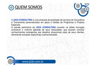 QUEM SOMOS

A J2DA CONSULTING é uma empresa de prestação de serviços de Consultoria
e Treinamento personalizados em apoio à Gestão de Programas e Projetos
Especiais.
O grande patrimônio da J2DA CONSULTING consiste na sólida formação
conceitual e vivência aplicada de seus Associados, que buscam conciliar
conhecimentos emergentes aos desafios situacionais reais de seus clientes,
oferecendo soluções específicas e personalizadas.




          www.j2da.com.br
 