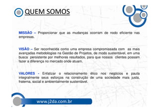 QUEM SOMOS

MISSÃO – Proporcionar que as mudanças ocorram de nodo eficiente nas
empresas.


VISÃO – Ser reconhecida como uma empresa compromissada com as mais
avançadas metodologias na Gestão de Projetos, de modo sustentável, em uma
busca persistente por melhores resultados, para que nossos clientes possam
fazer a diferença no mercado onde atuam.


VALORES - Enfatizar o relacionamento ético nos negócios e pauta
integralmente seus esforços na construção de uma sociedade mais justa,
fraterna, social e ambientalmente sustentável.




          www.j2da.com.br
 