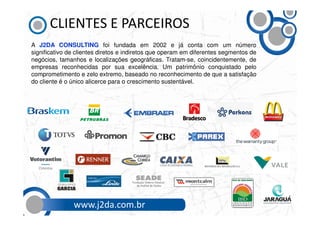 CLIENTES E PARCEIROS
A J2DA CONSULTING foi fundada em 2002 e já conta com um número
significativo de clientes diretos e indiretos que operam em diferentes segmentos de
negócios, tamanhos e localizações geográficas. Tratam-se, coincidentemente, de
empresas reconhecidas por sua excelência. Um patrimônio conquistado pelo
comprometimento e zelo extremo, baseado no reconhecimento de que a satisfação
do cliente é o único alicerce para o crescimento sustentável.




               www.j2da.com.br
 