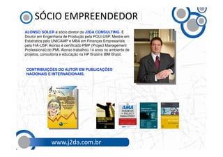 SÓCIO EMPREENDEDOR
ALONSO SOLER é sócio diretor da J2DA CONSULTING. É
Doutor em Engenharia de Produção pela POLI-USP, Mestre em
Estatística pela UNICAMP e MBA em Finanças Empresariais
pela FIA-USP. Alonso é certificado PMP (Project Management
Professional) do PMI. Alonso trabalhou 14 anos no ambiente de
projetos, consultoria e educação na HP Brasil e IBM Brasil.



CONTRIBUIÇÕES DO AUTOR EM PUBLICAÇÕES
NACIONAIS E INTERNACIONAIS.




               www.j2da.com.br
 