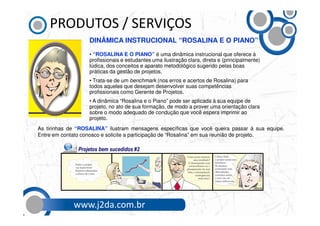 PRODUTOS / SERVIÇOS
                   DINÂMICA INSTRUCIONAL “ROSALINA E O PIANO”
                   • “ROSALINA E O PIANO” é uma dinâmica instrucional que oferece à
                   profissionais e estudantes uma ilustração clara, direta e (principalmente)
                   lúdica, dos conceitos e aparato metodológico sugerido pelas boas
                   práticas da gestão de projetos.
                   • Trata-se de um benchmark (nos erros e acertos de Rosalina) para
                   todos aqueles que desejam desenvolver suas competências
                   profissionais como Gerente de Projetos.
                   • A dinâmica “Rosalina e o Piano” pode ser aplicada à sua equipe de
                   projeto, no ato de sua formação, de modo a prover uma orientação clara
                   sobre o modo adequado de condução que você espera imprimir ao
                   projeto.
As tirinhas de “ROSALINA” ilustram mensagens específicas que você queira passar à sua equipe.
Entre em contato conosco e solicite a participação de “Rosalina” em sua reunião de projeto.




             www.j2da.com.br
 