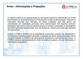 Aviso - Informações e Projeções



O material exibido é uma apresentação de informações gerais de antecedentes da Cyrela
Brazil Realty S.A. Empreendimentos e Participações na data da apresentação. Trata-se de
informação resumida sem intenções de serem completas, que não devem ser
consideradas por investidores potenciais como recomendação. Não fazemos nenhuma
declaração nem damos nenhuma garantia quanto à correção, adequação ou abrangência
das informações aqui apresentadas, que não devem ser usadas como base para decisões
de investimento.

Embora a CYRELA acredite que as expectativas e premissas contidas nas declarações e
informações prospectivas sejam razoáveis e baseadas em dados atualmente disponíveis à
sua administração, a CYRELA não pode garantir resultados ou acontecimentos futuros. A
CYRELA isenta-se expressamente do dever de atualizar qualquer uma das declarações e
informações prospectivas.




                                                                                          2
 