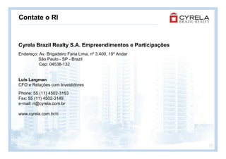 Contate o RI



Cyrela Brazil Realty S.A. Empreendimentos e Participações
Endereço: Av. Brigadeiro Faria Lima, nº 3.400, 10º Andar
         São Paulo - SP - Brazil
          Cep: 04538-132


Luis Largman
CFO e Relações com Investidores
Phone: 55 (11) 4502-3153
Fax: 55 (11) 4502-3149
e-mail: ri@cyrela.com.br

www.cyrela.com.br/ri




                                                            28
 