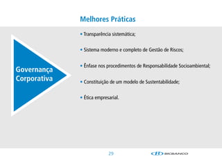 Melhores Práticas
              •Transparênciasistemática;


              •SistemamodernoecompletodeGestãodeRiscos;


              •ÊnfasenosprocedimentosdeResponsabilidadeSocioambiental;
Governança
Corporativa   •ConstituiçãodeummodelodeSustentabilidade;


              •Éticaempresarial.




                            2
 