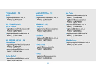 PERNAMBUCO – PE                        SANTA CATARINA – SC                 São Paulo
Recife                                 Blumenau                            • g.augusta@bicbanco.com.br
                                                                             a
                                                                             
• g.recife@bicbanco.com.br
  a
                                      • g.blumenau@bicbanco.com.br
                                         a
                                                                            PABX(11)2169-0949
  PABX(81)2119-3050                    PABX(47)2102-9000               • g.berrini@bicbanco.com.br
                                                                             a
                                                                             
                                                                             PABX(11)2167-0999
RIO DE JANEIRO – RJ                    SÃO PAULO – SP                      • g.central@bicbanco.com.br
                                                                             a
                                                                             
Rio de Janeiro                         Campinas                              PABX(11)2169-0960
• g.riodejaneiro@bicbanco.com.br
  a                                    • g.campinas@bicbanco.com.br
                                         a
                                                                          • g.masp@bicbanco.com.br
                                                                             a
                                                                             
  PABX(21)2157-0600                    PABX(19)2116-9400                 PABX(11)2169-0955
• g.assembleia@bicbanco.com.br
  a
                                                                          • g.paulista@bicbanco.com.br
                                                                             a
                                                                             
  PABX(21)2157-0630                  Guarulhos                             PABX(11)2167-0900
                                       • g.guarulhos@bicbanco.com.br
                                         a
                                         
RIO GRANDE DO SUL – RS                   PABX(11)2179-9500               Ribeirão Preto
Porto Alegre                                                               • g.ribeiraopreto@bicbanco.com.br
                                                                             a
                                                                             
• g.carlosgomes@bicbanco.com.br
  a
                                      Santo André                           PABX(16)2111-0100
  PABX(51)2129-3175                  • g.abc@bicbanco.com.br
                                         a
                                         
• g.portoalegre@bicbanco.com.br
  a
                                        PABX(11)2168-0700
  PABX(51)2129-3199
                                      Santos
Caxias do Sul                          • g.santos@bicbanco.com.br
                                         a
                                         
• g.caxiasdosul@bicbanco.com.br
  a
                                        PABX(13)4009-0166
  PABX(54)4009-3000
                                                       32
 