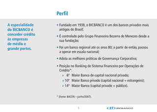 Perﬁl

A especialidade    • Fundado em 1938, o BICBANCO é um dos bancos privados mais
do BICBANCO é        antigos do Brasil;
conceder crédito   • É controlado pelo Grupo Financeiro Bezerra de Menezes desde a
às empresas          sua fundação;
de médio e
grande portes.     • Foi um banco regional até os anos 80; a partir de então, passou
                     a operar em escala nacional;
                   • Adota as melhores práticas de Governança Corporativa;

                   • Posição no Ranking do Sistema Financeiro por Operações de
                     Crédito*:
                       » 6º Maior Banco de capital nacional privado;
                       » 10º Maior Banco privado (capital nacional + estrangeiro);
                       » 14º Maior Banco (capital privado + público).

                   * (Fonte: BACEN – junho/2007).



                                     1
 