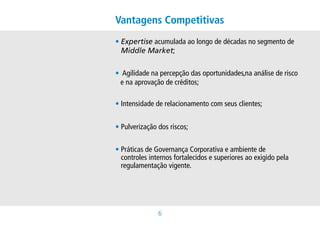 Vantagens Competitivas
• xpertiseacumuladaaolongodedécadasnosegmentode
  E
  Middle Market;


•Agilidadenapercepçãodasoportunidades,naanálisederisco
                                           
  enaaprovaçãodecréditos;

•Intensidadederelacionamentocomseusclientes;


•Pulverizaçãodosriscos;


• ráticasdeGovernançaCorporativaeambientede
  P
  controlesinternosfortalecidosesuperioresaoexigidopela
  regulamentaçãovigente.




               
 