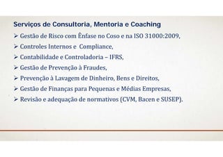  Gestão	de	Risco	com	Ênfase	no	Coso	e	na	ISO	31000:2009,
 Controles	Internos	e		Compliance,	
 Contabilidade e	Controladoria – IFRS,
 Gestão	de	Prevenção à	Fraudes,
 Prevenção à	Lavagem de	Dinheiro,	Bens	e	Direitos,
 Gestão	de	Finanças para	Pequenas e	Médias Empresas,
 Revisão e	adequação de	normativos (CVM,	Bacen e	SUSEP).
Serviços de Consultoria, Mentoria e Coaching
 