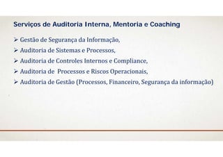  Gestão	de	Segurança da	Informação,
 Auditoria	de	Sistemas e	Processos,
 Auditoria	de	Controles	Internos	e	Compliance,
 Auditoria	de		Processos e	Riscos Operacionais,
 Auditoria	de	Gestão	(Processos,	Financeiro,	Segurança da	informação)	
Serviços de Auditoria Interna, Mentoria e Coaching
 