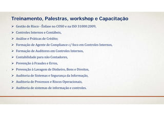  Gestão	de	Risco	‐ Ênfase	no	COSO	e	na	ISO	31000:2009,
 Controles	Internos	e	Contábeis,	
 Análise e	Práticas de	Crédito;
 Formação de	Agente de	Compliance	c/	foco em Controles	Internos,
 Formação de	Auditores em Controles	Internos,
 Contabilidade para	não Contadores,
 Prevenção à	Fraudes e	Erros,
 Prevenção à	Lavagem de	Dinheiro,	Bens	e	Direitos,
 Auditoria	de	Sistemas e	Segurança da	Informação,
 Auditoria	de	Processos e	Riscos Operacionais,
 Auditoria	de	sistemas de	informação e	controles.
Treinamento, Palestras, workshop e Capacitação
 