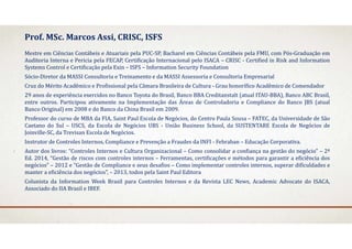 Mestre em Ciências Contábeis e Atuariais pela PUC‐SP, Bacharel em Ciências Contábeis pela FMU, com Pós‐Graduação em
Auditoria Interna e Pericia pela FECAP, Certificação Internacional pelo ISACA – CRISC ‐ Certified in Risk and Information
Systems Control e Certificação pela Exin – ISFS – Information Security Foundation
Sócio‐Diretor da MASSI Consultoria e Treinamento e da MASSI Assessoria e Consultoria Empresarial
Cruz do Mérito Acadêmico e Profissional pela Câmara Brasileira de Cultura ‐ Grau honorífico Acadêmico de Comendador
29 anos de experiência exercidos no Banco Toyota do Brasil, Banco BBA Creditanstalt (atual ITAU‐BBA), Banco ABC Brasil,
entre outros. Participou ativamente na Implementação das Áreas de Controladoria e Compliance do Banco JBS (atual
Banco Original) em 2008 e do Banco da China Brasil em 2009.
Professor do curso de MBA da FIA, Saint Paul Escola de Negócios, do Centro Paula Sousa – FATEC, da Universidade de São
Caetano do Sul – USCS, da Escola de Negócios UBS ‐ União Business School, da SUSTENTARE Escola de Negócios de
Joinville‐SC, da Trevisan Escola de Negócios.
Instrutor de Controles Internos, Compliance e Prevenção a Fraudes da INFI ‐ Febraban – Educação Corporativa.
Autor dos livros: “Controles Internos e Cultura Organizacional – Como consolidar a confiança na gestão do negócio” – 2ª
Ed. 2014, “Gestão de riscos com controles internos – Ferramentas, certificações e métodos para garantir a eficiência dos
negócios” – 2012 e “Gestão de Compliance e seus desafios – Como implementar controles internos, superar dificuldades e
manter a eficiência dos negócios”, – 2013, todos pela Saint Paul Editora
Colunista da Information Week Brasil para Controles Internos e da Revista LEC News, Academic Advocate do ISACA,
Associado do IIA Brasil e IBEF.
Prof.	MSc.	Marcos	Assi,	CRISC,	ISFS
 
