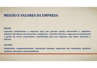 MISSÃO	E	VALORES	DA	EMPRESA
MISSÃO
Capacitar profissionais e empresas para que possam avaliar, desenvolver e implantar
soluções inovadoras em processos, compliance, controles internos, segurança da informação
e gestão de riscos corporativos, contribuindo para seu negócios com maior eficiência e
eficácia.
VALORES
Integridade, comprometimento, valorização humana, superação dos resultados, melhoria
contínua, inovação e sustentabilidade.
 