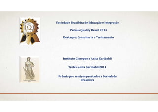 Prêmio	Quality	Brasil	2014
Destaque:	Consultoria	e	Treinamento
Sociedade	Brasileira	de	Educação	e	Integração
Instituto	Giuseppe	e	Anita	Garibaldi
Prêmio	por	serviços	prestados	a	Sociedade	
Brasileira
Troféu	Anita	Garibaldi	2014
 