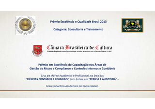 Prêmio Excelência e Qualidade Brasil 2013
Categoria: Consultoria e Treinamento
Prêmio em Excelência de Capacitação nas Áreas de 
Gestão de Riscos e Compliance e Controles Internos e Contábeis
Cruz do Mérito Acadêmico e Profissional, na área das 
“CIÊNCIAS CONTÁBEIS E ATUARIAIS”, com ênfase em “PERÍCIA E AUDITORIA” –
Grau honorífico Acadêmico de Comendador.
 