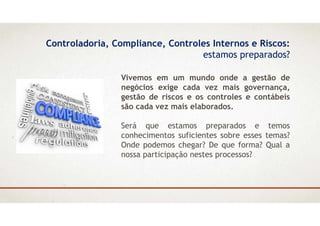 Controladoria, Compliance, Controles Internos e Riscos:
estamos preparados?
Vivemos em um mundo onde a gestão de
negócios exige cada vez mais governança,
gestão de riscos e os controles e contábeis
são cada vez mais elaborados.
Será que estamos preparados e temos
conhecimentos suficientes sobre esses temas?
Onde podemos chegar? De que forma? Qual a
nossa participação nestes processos?
 