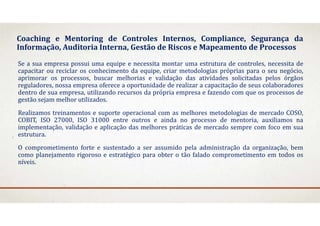 Coaching e Mentoring de Controles Internos, Compliance, Segurança da
Informação, Auditoria Interna, Gestão de Riscos e Mapeamento de Processos
Se a sua empresa possui uma equipe e necessita montar uma estrutura de controles, necessita de
capacitar ou reciclar os conhecimento da equipe, criar metodologias próprias para o seu negócio,
aprimorar os processos, buscar melhorias e validação das atividades solicitadas pelos órgãos
reguladores, nossa empresa oferece a oportunidade de realizar a capacitação de seus colaboradores
dentro de sua empresa, utilizando recursos da própria empresa e fazendo com que os processos de
gestão sejam melhor utilizados.
Realizamos treinamentos e suporte operacional com as melhores metodologias de mercado COSO,
COBIT, ISO 27000, ISO 31000 entre outros e ainda no processo de mentoria, auxiliamos na
implementação, validação e aplicação das melhores práticas de mercado sempre com foco em sua
estrutura.
O comprometimento forte e sustentado a ser assumido pela administração da organização, bem
como planejamento rigoroso e estratégico para obter o tão falado comprometimento em todos os
níveis.
 
