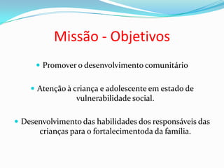 Missão - Objetivos
 Promover o desenvolvimento comunitário
 Atenção à criança e adolescente em estado de
vulnerabilidade social.
 Desenvolvimento das habilidades dos responsáveis das
crianças para o fortalecimentoda da família.
 