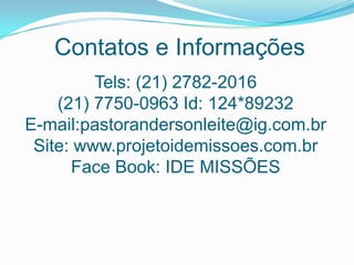 Contatos e Informações
Tels: (21) 2782-2016
(21) 7750-0963 Id: 124*89232
E-mail:pastorandersonleite@ig.com.br
Site: www.projetoidemissoes.com.br
Face Book: IDE MISSÕES
 