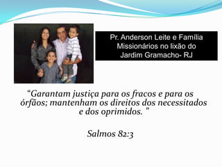 “Garantam justiça para os fracos e para os
órfãos; mantenham os direitos dos necessitados
e dos oprimidos. ”
Salmos 82:3
Pr. Anderson Leite e Família
Missionários no lixão do
Jardim Gramacho- RJ
 