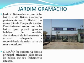 JARDIM GRAMACHO
 Jardim Gramacho é um sub-
bairro 1 do Bairro Gramacho
pertencente ao 1º. Distrito do
município de Duque de Caxias.
Caracteriza-se como um sub-
bairro que possui grandes
bolsões de miséria,
demandando de infra-estrutura
urbana adequada a
sobrevivência damaior parte de
seus moradores.
 O LIXÃO foi durante 34 anos a
principal atividade econômica
do bairro, até seu fechamento
em 2012.
 