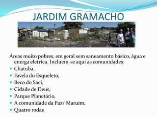 JARDIM GRAMACHO
Áreas muito pobres, em geral sem saneamento básico, água e
energa eletríca. Incluem-se aqui as comunidades:
 Chatuba,
 Favela do Esqueleto,
 Beco do Saci,
 Cidade de Deus,
 Parque Planetário,
 A comunidade da Paz/ Maruim,
 Quatro rodas
 