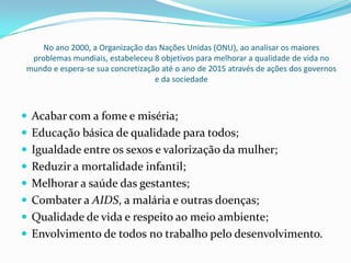 No ano 2000, a Organização das Nações Unidas (ONU), ao analisar os maiores
problemas mundiais, estabeleceu 8 objetivos para melhorar a qualidade de vida no
mundo e espera-se sua concretização até o ano de 2015 através de ações dos governos
e da sociedade
 Acabar com a fome e miséria;
 Educação básica de qualidade para todos;
 Igualdade entre os sexos e valorização da mulher;
 Reduzir a mortalidade infantil;
 Melhorar a saúde das gestantes;
 Combater a AIDS, a malária e outras doenças;
 Qualidade de vida e respeito ao meio ambiente;
 Envolvimento de todos no trabalho pelo desenvolvimento.
 