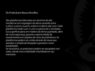 Os Praticáveis Rosco Nivoflex
São plataformas fabricadas em alumínio de alta
resistência com regulagem de altura variando entre
0,16cm; 0,20cm; 0,40cm; 0,60cm e 0,80cm até 1,0m. Cada
plataforma mede 2,0m x 1,0m e suporta até 2 toneladas.
Sua superfície plana em madeira de ótima qualidade, além
de muita segurança, garante a oportunidade de
revestimentos em carpetes de cores da preferência.As
plataformas podem ser unidas através de travas que
atendem a amplitude desejada e garantem maior
estabilidade.
Se necessário, os praticáveis podem ser equipados com
rodas, dando mais mobilidade e facilidade em seu
manuseio.
 