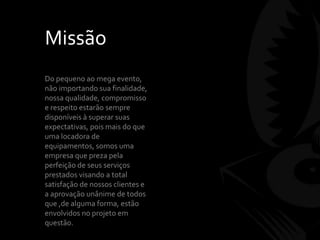 Missão
Do pequeno ao mega evento,
não importando sua finalidade,
nossa qualidade, compromisso
e respeito estarão sempre
disponíveis à superar suas
expectativas, pois mais do que
uma locadora de
equipamentos, somos uma
empresa que preza pela
perfeição de seus serviços
prestados visando a total
satisfação de nossos clientes e
a aprovação unânime de todos
que ,de alguma forma, estão
envolvidos no projeto em
questão.
 