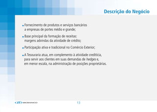 Descrição do Negócio

Fornecimento de produtos e serviços bancários
a empresas de portes médio e grande;
Base principal da formação de receitas:
margens advindas da atividade de crédito;
Participação ativa e tradicional no Comércio Exterior;

A Tesouraria atua, em complemento à atividade creditícia,
para servir aos clientes em suas demandas de hedges e,
em menor escala, na administração de posições proprietárias.




                                       13
 