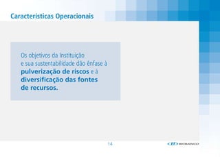 Características Operacionais




   Os objetivos da Instituição
   e sua sustentabilidade dão ênfase à
   pulverização de riscos e à
   diversificação das fontes
   de recursos.




                                         14
 