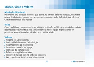 Missão, Visão e Valores
Missão Institucional
Desenvolver uma atividade financeira que, ao mesmo tempo e de forma integrada, maximize o
retorno dos Acionistas, garanta um crescimento consistente e sadio da Instituição e valorize a
Comunidade em que está inserida.

Visão
Como corolário do cumprimento de sua Missão, a Instituição ambiciona ter seus Colaboradores
reconhecidos pelos Clientes e pelo Mercado como a melhor equipe de profissionais em
produtos e serviços financeiros voltados para o Middle Market.

Valores
 Respeito aos Colaboradores;
 Conformidade às normas da Instituição;
 Reconhecimento do desempenho;
 Incentivo ao trabalho em equipe;
 Promoção da Transparência;
 Ênfase na Integridade das ações;
 Incentivo à inserção ativa no ambiente financeiro;
 Responsabilidade Social perante a Comunidade.
                                                   26
 