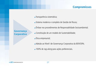 Compromissos


              Transparência sistemática;

              Sistema moderno e completo de Gestão de Riscos;

              Ênfase nos procedimentos de Responsabilidade Socioambiental;
Governança
              Constituição de um modelo de Sustentabilidade;
Corporativa
              Ética empresarial;

              Adesão ao Nível I de Governança Corporativa da BOVESPA;

              100% de tag-along para ações preferenciais.




                           27
 