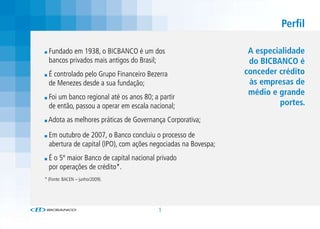 Perfil

  Fundado em 1938, o BICBANCO é um dos                           A especialidade
  bancos privados mais antigos do Brasil;                        do BICBANCO é
  É controlado pelo Grupo Financeiro Bezerra                    conceder crédito
  de Menezes desde a sua fundação;                               às empresas de
                                                                 médio e grande
  Foi um banco regional até os anos 80; a partir
  de então, passou a operar em escala nacional;                          portes.
 Adota as melhores práticas de Governança Corporativa;

  Em outubro de 2007, o Banco concluiu o processo de
  abertura de capital (IPO), com ações negociadas na Bovespa;
  É o 5º maior Banco de capital nacional privado
  por operações de crédito*.
* (Fonte: BACEN – junho/2009).




                                         1
 