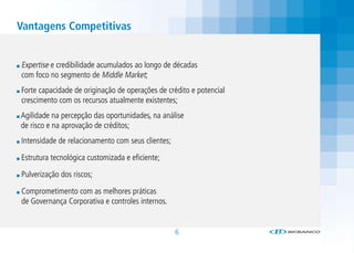 Vantagens Competitivas


Expertise e credibilidade acumulados ao longo de décadas
com foco no segmento de Middle Market;
Forte capacidade de originação de operações de crédito e potencial
crescimento com os recursos atualmente existentes;
Agilidade na percepção das oportunidades, na análise
de risco e na aprovação de créditos;
Intensidade de relacionamento com seus clientes;

Estrutura tecnológica customizada e eficiente;

Pulverização dos riscos;

Comprometimento com as melhores práticas
de Governança Corporativa e controles internos.


                                                   6
 